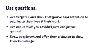 Use questions.
4 Are targeted and show that you’ve paid attention to
people, to their lives & their work.
4 Are about stuff you couldn’t just Google for
yourself.
4 Draw people out and offer them a chance to show
their knowledge.
 