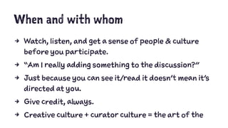 When and with whom
4 Watch, listen, and get a sense of people & culture
before you participate.
4 “Am I really adding something to the discussion?”
4 Just because you can see it/read it doesn’t mean it’s
directed at you.
4 Give credit, always.
4 Creative culture + curator culture = the art of the
 