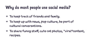 Why do most people use social media?
4 To keep track of friends and family.
4 To keep up with news, pop culture, be part of
cultural conversations.
4 To share funny stuff, cute cat photos, “viral”content,
recipes.
 