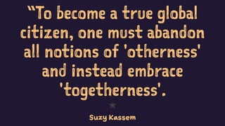“To become a true global
citizen, one must abandon
all notions of 'otherness'
and instead embrace
'togetherness'.
1
Suzy Kassem
 