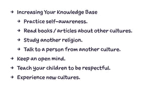 4 Increasing Your Knowledge Base
4 Practice self-awareness.
4 Read books / articles about other cultures.
4 Study another religion.
4 Talk to a person from another culture.
4 Keep an open mind.
4 Teach your children to be respectful.
4 Experience new cultures.
 