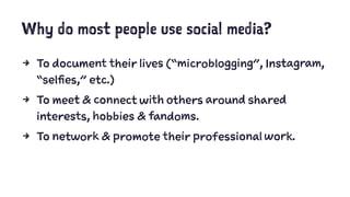 Why do most people use social media?
4 To document their lives (“microblogging”, Instagram,
“selfies,” etc.)
4 To meet & connect with others around shared
interests, hobbies & fandoms.
4 To network & promote their professional work.
 