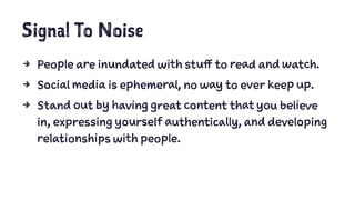 Signal To Noise
4 People are inundated with stuff to read and watch.
4 Social media is ephemeral, no way to ever keep up.
4 Stand out by having great content that you believe
in, expressing yourself authentically, and developing
relationships with people.
 