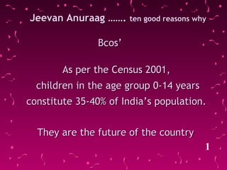 Jeevan Anuraag …….Jeevan Anuraag ……. ten good reasons whyten good reasons why
Bcos’Bcos’
As per the Census 2001,As per the Census 2001,
children in the age group 0-14 yearschildren in the age group 0-14 years
constitute 35-40% of India’s population.constitute 35-40% of India’s population.
1
They are the future of the countryThey are the future of the country
 