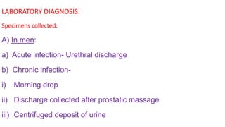 LABORATORY DIAGNOSIS:
Specimens collected:
A) In men:
a) Acute infection- Urethral discharge
b) Chronic infection-
i) Morning drop
ii) Discharge collected after prostatic massage
iii) Centrifuged deposit of urine
 