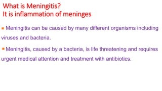 What is Meningitis?
It is inflammation of meninges
Meningitis can be caused by many different organisms including
viruses and bacteria.
Meningitis, caused by a bacteria, is life threatening and requires
urgent medical attention and treatment with antibiotics.
 