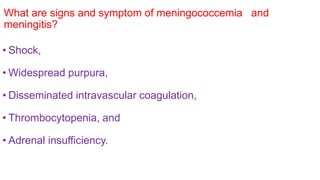 What are signs and symptom of meningococcemia and
meningitis?
• Shock,
• Widespread purpura,
• Disseminated intravascular coagulation,
• Thrombocytopenia, and
• Adrenal insufficiency.
 