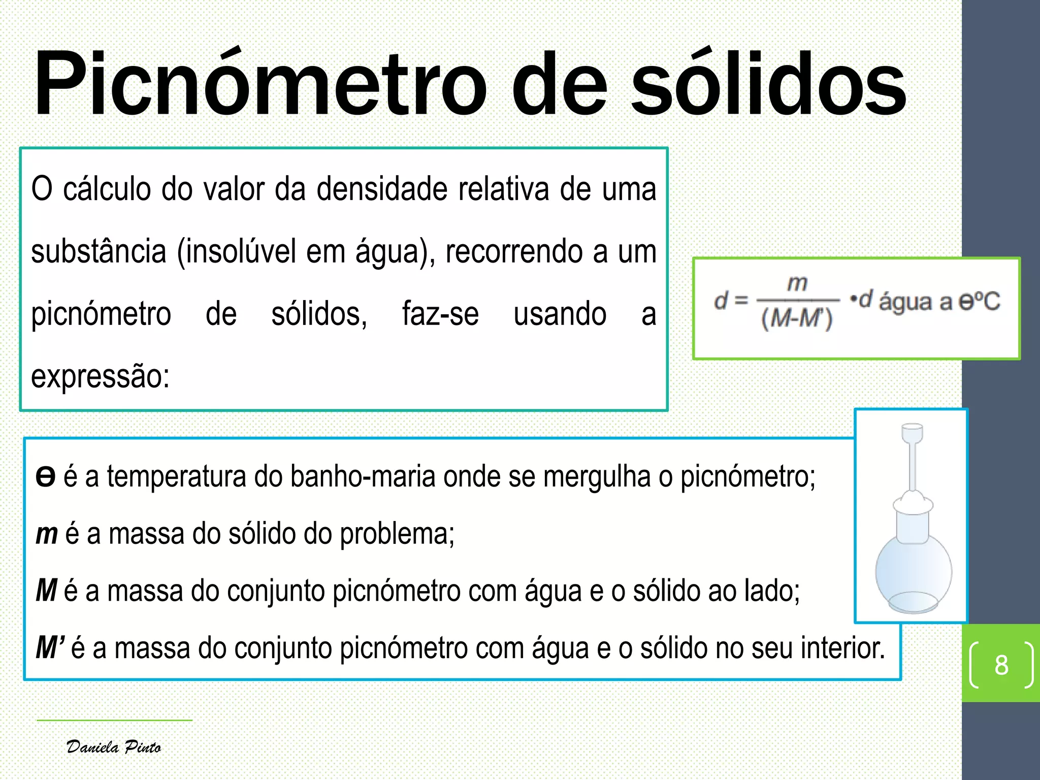 Picnómetro de sólidos
8
Daniela Pinto
O cálculo do valor da densidade relativa de uma
substância (insolúvel em água), recorrendo a um
picnómetro de sólidos, faz-se usando a
expressão:
Ө é a temperatura do banho-maria onde se mergulha o picnómetro;
m é a massa do sólido do problema;
M é a massa do conjunto picnómetro com água e o sólido ao lado;
M’ é a massa do conjunto picnómetro com água e o sólido no seu interior.
 
