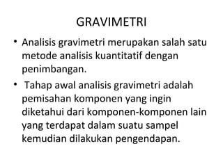 GRAVIMETRI
• Analisis gravimetri merupakan salah satu
metode analisis kuantitatif dengan
penimbangan.
• Tahap awal analisis gravimetri adalah
pemisahan komponen yang ingin
diketahui dari komponen-komponen lain
yang terdapat dalam suatu sampel
kemudian dilakukan pengendapan.
 