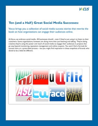 Ten (and a Half ) Great Social Media Successes:
Vocus brings you a collection of social media success stories that rewrite the
book on how organizations can engage their audiences online.

At Vocus, we embrace social media. All businesses should – even if they’re just using it to listen to their
customers. Some organizations, however, are doing more than just listening and talking. They’re being
creative; they’re using the power and reach of social media to engage their audiences in projects that
go way beyond monitoring, reputation management and online coupons. You won’t find a formula for
success here, or a prescribed process – but you might find inspiration in these snapshots of brands who
dared to be a little bit different.
 