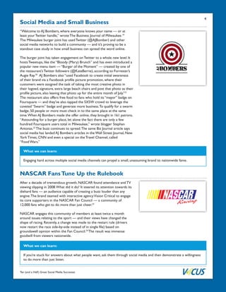 Ten (and a Half) Great Social Media Successes
Social Media and Small Business
“Welcome to AJ Bombers, where everyone knows your name — or at
least your Twitter handle,” wrote The Business Journal of Milwaukee.19
The Milwaukee burger joint has used Twitter (@AJBomber) and other
social media networks to build a community — and it’s proving to be a
standout case study in how small business can spread the word online.
The burger joint has taken engagement on Twitter to a whole new level. It
hosts Tweetups, like the “Bloody (Mary) Brunch” and has even introduced a
popular new menu item — “Burger of the Moment” — created by one of
the restaurant’s Twitter followers (@KateBerrie), according to Forrester’s
Augie Ray.20
AJ Bombers also “used Facebook to create initial awareness
of their brand via a Facebook profile picture promotion, where their
customers were assigned the task of taking the most creative photo in
their logoed, signature, extra large beach chairs and post that photo as their
profile picture, also leaving that photo up for the entire month of July.”21
The restaurant also offers free food to fans who hold its “mayor” badge on
Foursquare — and they’ve also tapped the SXSW crowd to leverage the
coveted “Swarm” badge and generate more business.To qualify for a swarm
badge, 50 people or more must check in to the same place at the same
time.When AJ Bombers made the offer online, they brought in 161 patrons.
“Astounding for a burger place, let alone the fact there are only a few
hundred Foursquare users total in Milwaukee,” wrote blogger Stephan
Antonas.22
The buzz continues to spread.The same Biz Journal article says
social media has landed AJ Bombers articles in the Wall Street Journal, New
York Times, CNN and even a special on the Travel Channel, called
“Food Wars.”
What we can learn:
Engaging hard across multiple social media channels can propel a small, unassuming brand to nationwide fame.
NASCAR FansTune Up the Rulebook
After a decade of tremendous growth, NASCAR found attendance and TV
viewing slipping in 2008.What did it do? It steered its attention towards its
diehard fans — an audience capable of creating a buzz louder than any
engine.The brand teamed with interactive agencyVision Critical to engage
its core supporters in the NASCAR Fan Council — a community of
12,000 fans who get to do more than just cheer.23
NASCAR engages this community of members at least twice a month
around issues relating to the sport — and their views have changed the
shape of racing. Recently, a change was made to the restart rule (drivers
now restart the race side-by-side instead of in single file) based on
groundswell opinion within the Fan Council.24
The result was immense
goodwill from viewers nationwide.
What we can learn:
If you’re stuck for answers about what people want, ask them through social media and then demonstrate a willingness
to do more than just listen.
4
 