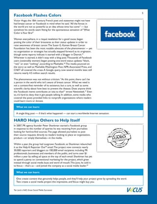 Ten (and a Half) Great Social Media Successes
Facebook Flashes Colors
Victor Hugo, the 18th century French poet and statesman might not have
had breast cancer or Facebook in mind when he said,“All the forces in
the world are not so powerful as an idea whose time has come” — but
somehow his words seem fitting for the spontaneous sensation of “What
Color isYour Bra?”
Women everywhere, in a risqué revelation for a good cause, began
posting the color of their brassieres as their status updates in order to
raise awareness of breast cancer.The Susan G. Komen Breast Cancer
Foundation has been the most notable advocate of the phenomenon — yet
no organization or strategist has actually stepped forward as its originator,
though some reports indicate it started with a blogger in Detroit.25
Wherever it started, it didn’t stop with a blog post.Thousands of Facebook
users (ostensibly women) began posting one-word status updates:“black,
“red,” or even “nothing”, according to Mashable.26
The media pounced on
the story: as well as Mashable,Washington Post, NPR,Associated Press, and
CNET all covered the craze.A Google query, now several months later, still
returns nearly 4.5 million search results.
The phenomenon was not without criticism.“At this point, there can’t be
a person in the world who isn’t aware of breast cancer. What we need is
not a context-free reminder of its existence, but a cure, as well as some
scientific clarity about how best to prevent the disease. Does anyone think
the Facebook meme contributes an iota to that?” wrote Newsweek.27
Even
so, it’s hard to deny that it got people talking. In addition, some media who
covered the posts provided links to nonprofit organizations where readers
could learn more or donate.
What we can learn:
A single blog post — if that’s what happened — can start a worldwide Internet sensation.
5
HARO Helps Others to Help Itself
In 2007, PR agency founder Peter Shankman started a Facebook group
in response to the number of queries he was receiving from journalists
looking for hard-to-find sources.The page allowed journalists to post
their source requests directly to readers looking to place an organization,
product—or simply themselves—in the media.
Within a year, the group had outgrown Facebook, so Shankman relaunched
it as the Help A Reporter Out28
email.The project now connects nearly
30,000 reporters and bloggers to 100,000 email recipients including PR
professionals, businesses and members of the public, and turns over $1
million a year by selling ad space at the top of each email. Shankman has yet
to spend a penny on conventional marketing for the project, which grew
instead through social media buzz and word of mouth.This June, he sold it
toVocus – that’s us – and joined the company as a social media leader.29
What we can learn:
One: create content that genuinely helps people, and they’ll help your project grow by spreading the word.
Two: create a social media project this impressive, andVocus might buy you.
 