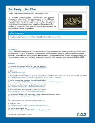 Ten (and a Half) Great Social Media Successes
And Finally… Star Wars
You can’t talk about social media without mentioning Star Wars.
Very recently in a galaxy far, far away a LEGO Star Wars video racked up
more than 1.5 million views.30
The video was posted on May 4, 2010; the
next day, Mashable covered it after 100K views.31
The pairing of Star Wars
and LEGO and the overall success of the two put together is nothing new.
The partnership has helped revive the LEGO company, which had been
struggling to compete with video games and electronic toys. Meanwhile, the
toys themselves continue to win awards.
What we can learn:
Very little really. We just love Star Wars and LEGO and wanted to mention them.
AboutVocus
Vocus is the world’s leading provider of on-demand software for public relations and marketing professionals. Vocus enables
organizations of all sizes to increase their visibility, monitor and measure their reputation, and engage with journalists and
consumers across traditional and social media. Vocus is based in Lanham, MD with offices in North America, Europe and Asia.
Vocus software is used by more than 4,400 organizations worldwide and is available in seven languages. NASDAQ:VOCS
1 - Time, Behind Pepsi’s Choice to Skip ThisYear’s Super Bowl, Feb. 3. 2010
http://www.time.com/time/business/article/0,8599,1958400,00.html
2 - DEWmocracy
http://www.dewmocracy.com/
3 - Bevnet,The Mountain Dew DEWmocracy 2 Campaign Empowers Brand Loyalists Nationwide to Create and Launch the Next New DEW,April 20, 2010
http://www.bevnet.com/news/2010/4-20-2010-PepsiCo_kicks_off_DEWmocracy_2_Campaign
4 -YouTube - Mountain Dew - Neil Larson’s Dew Labs Challenge Taste Test
http://vodpod.com/watch/2002740-youtube-mountain-dew-neil-larsons-dew-labs-challenge-taste-test
5 - Mashable, Mountain Dew Releases 3 Fan-Created Flavors,April 19, 2010
http://mashable.com/2010/04/19/dewmocracy-2-flavor-nations/
6 - Mashable, Social Media Marketing: How Pepsi Got It Right, Jan. 28, 2010
http://mashable.com/2010/01/28/social-media-marketing-pepsi/
7 - Netflix, Netflix Creates $1 Million Netflix Prize to Promote Progress in Recommendation Systems
http://netflix.mediaroom.com/index.php?s=43&item=121
8
http://www.netflixprize.com//community/viewtopic.php?id=1537
9 - Netflix Prize Update
http://blog.netflix.com/2010/03/this-is-neil-hunt-chief-product-officer.html
10 - How the Netflix Prize Was Won
http://www.wired.com/epicenter/2009/09/how-the-netflix-prize-was-won/
Endnotes
6
 