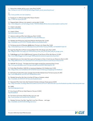Ten (and a Half) Great Social Media Successes
711 - Money, How LinkedIn will fire up your career, March 24, 2010
http://money.cnn.com/2010/03/24/technology/linkedin_social_networking.fortune/
12
http://www.youtube.com/user/symphony
13 - Tuesday June 1st, 2010 | by Imperial War Museum Duxford
http://1940.iwm.org.uk/?p=559
14 - Telegraph, Battle of Britian to be tweeted in real time,April 13, 2010
http://www.telegraph.co.uk/technology/twitter/7583534/Battle-of-Britain-diaries-to-be-tweeted-in-real-time.html
15 - Uniqlo’s Lucky Swith
http://vimeo.com/9125761
16 - Uniqlo’s, UTweet
http://www.uniqlo.com/utweet/
17 - clairecmc.tumblr.com,Why I don’t follow you, March 12, 2010
http://clairecmc.tumblr.com/post/444089101/why-i-dont-follow-you
18 - Mashable, How PR Pros Are Using Social Media for Real Results, May 12, 2010
http://mashable.com/2010/03/16/public-relations-social-media-results/
19 - The Business Journal of Milwaukee, @AJBombers:The buzz is all a Twitter, May 7, 2010
http://milwaukee.bizjournals.com/milwaukee/stories/2010/05/10/story2.html?b=1273464000^3320181
20 - Augie Ray’s Blog,Word of Mouth and Social Media:A Tale of Two Burger Joints, May 12, 2010
http://blogs.forrester.com/augie_ray/10-03-28-word_mouth_and_social_media_tale_two_burger_joints
21 - TheBarBlogger.com,To Get 10,000 Potential Customers To See Pictures OfYour Bar, February 15, 2010
http://www.thebarblogger.com/how-to-get-10000-potential-customers-to-see-pictures-of-your-bar/
22 - StephanAntonas.com, Case study: How to get use Foursquare to Draw a Crowd into your Restaurant, March 6, 2010
http://blog.steffanantonas.com/case-study-how-to-use-foursquare-to-draw-a-crowd-into-your-restaurant.htm
23 - NASCAR “Fan Council” - The Engine that Drives Insight into Avid Fans, powered byVision Critical
http://www.groundswelldiscussion.com/groundswell/awards2009/detail.php?id=185
24 - Forbes Blog, MarketShare, NASCAR on Listening and Applying to Fan Feedback, June 3, 2010
http://blogs.forbes.com/marketshare/2010/06/03/nascar-on-listening-and-applying-to-fan-feedback/
25 - All Facebook, Facebook Bra Color Campaign GoesViral But Nobody Knows The Source, January 8,, 2010
http://www.allfacebook.com/2010/01/facebook-bra-color/
26 - Mashable, SharingYour Bra Color Is the New 25 Things on Facebook, undated
http://mashable.com/2010/01/07/bra-color-facebook-status/
27 - Newsweek,What Color IsYour Bra? Facebook’s Pointless Underwear Protest. January 8, 2010
http://blog.newsweek.com/blogs/thehumancondition/archive/2010/01/08/what-color-is-your-bra-facebook-s-pointless-underwear-protest.aspx
28 - HARO
http://www.helpareporter.com/
29 -Vocus Acquires PR Service Help A Reporter Out, June 10, 2010
http://bit.ly/azDyuZ
30 - The Fastest and Funniest LEGO Star Wars story ever told
http://www.youtube.com/watch?v=z0z_TU4Gw5o
31 - Mashable,The Entire “Star Wars” Saga Told in Less Than 3 Minutes… with Legos
http://mashable.com/2010/05/05/lego-star-wars/
 