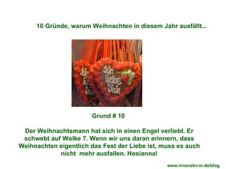 Grund # 10  Der Weihnachtsmann hat sich in einen Engel verliebt. Er schwebt auf Wolke 7. Wenn wir uns daran erinnern, dass Weihnachten eigentlich das Fest der Liebe ist, muss es auch nicht  mehr ausfallen. Hosianna! 10 Gründe, warum Weihnachten in diesem Jahr ausfällt... www.innovativ-in.de/blog  