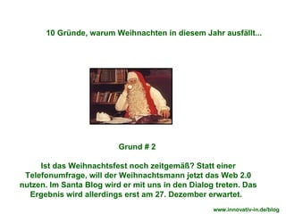 Grund # 2  Ist das Weihnachtsfest noch zeitgemäß? Statt einer Telefonumfrage, will der Weihnachtsmann jetzt das Web 2.0 nutzen. Im Santa Blog wird er mit uns in den Dialog treten. Das Ergebnis wird allerdings erst am 27. Dezember erwartet.  10 Gründe, warum Weihnachten in diesem Jahr ausfällt... www.innovativ-in.de/blog  