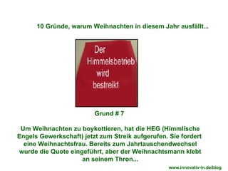 Grund # 7  Um Weihnachten zu boykottieren, hat die HEG (Himmlische Engels Gewerkschaft) jetzt zum Streik aufgerufen. Sie fordert  eine Weihnachtsfrau. Bereits zum Jahrtauschendwechsel wurde die Quote eingeführt, aber der Weihnachtsmann klebt an seinem Thron... 10 Gründe, warum Weihnachten in diesem Jahr ausfällt... www.innovativ-in.de/blog  