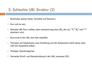  2. Schlechte URL Struktur (2)  Beschreibe deinen Inhalt. Verzichte auf Nummern. Kurz soll sie sein. Statische URL Form wählen, denn niemand mag eine URL, die von  "?," "&," und "=" dominiert wird. Keywords in der URL sind nicht schädlich. Verzichte auf Subdomains: eine Verlinkung auf die Subdomains stärkt diese, aber nicht die Hauptseite selber. Weniger Unterkategorien. Vermeide Groß- und Kleinschreibung in der URL, ansonsten 301. 