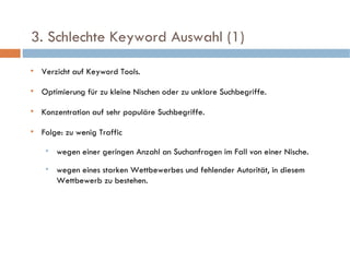   3. Schlechte Keyword Auswahl (1)  Verzicht auf Keyword Tools. Optimierung für zu kleine Nischen oder zu unklare Suchbegriffe. Konzentration auf sehr populäre Suchbegriffe.  Folge: zu wenig Traffic wegen einer geringen Anzahl an Suchanfragen im Fall von einer Nische. wegen eines starken Wettbewerbes und fehlender Autorität, in diesem Wettbewerb zu bestehen. 
