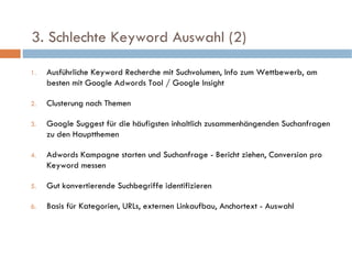   3. Schlechte Keyword Auswahl (2)  Ausführliche Keyword Recherche mit Suchvolumen, Info zum Wettbewerb, am besten mit Google Adwords Tool / Google Insight Clusterung nach Themen Google Suggest für die häufigsten inhaltlich zusammenhängenden Suchanfragen zu den Hauptthemen Adwords Kampagne starten und Suchanfrage - Bericht ziehen, Conversion pro Keyword messen Gut konvertierende Suchbegriffe identifizieren Basis für Kategorien, URLs, externen Linkaufbau, Anchortext - Auswahl 