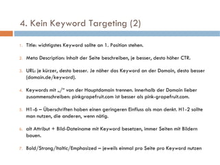   4. Kein Keyword Targeting (2)  Title: wichtigstes Keyword sollte an 1. Position stehen. Meta Description: Inhalt der Seite beschreiben, je besser, desto höher CTR. URL: je kürzer, desto besser. Je näher das Keyword an der Domain, desto besser (domain.de/keyword). Keywords mit „/“ von der Hauptdomain trennen. Innerhalb der Domain lieber zusammenschreiben: pinkgrapefruit.com ist besser als pink-grapefruit.com. H1-6 – Überschriften haben einen geringeren Einfluss als man denkt. H1-2 sollte man nutzen, die anderen, wenn nötig. alt Attribut + Bild-Dateiname mit Keyword besetzen, immer Seiten mit Bildern bauen. Bold/Strong/Italtic/Emphasized – jeweils einmal pro Seite pro Keyword nutzen 