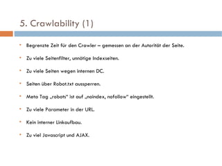   5. Crawlability (1)  Begrenzte Zeit für den Crawler – gemessen an der Autorität der Seite. Zu viele Seitenfilter, unnötige Indexseiten. Zu viele Seiten wegen internen DC. Seiten über Robot.txt aussperren. Meta Tag „robots“ ist auf „noindex, nofollow“ eingestellt. Zu viele Parameter in der URL. Kein interner Linkaufbau. Zu viel Javascript und AJAX. 