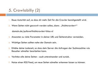   5. Crawlabiliy (2)  Baue Autorität auf, so dass dir mehr Zeit für die Crawler bereitgestellt wird. Wenn Seiten nicht gecrawlt werden sollen, dann:  „?nichtcrawlen=“ domain.de/pullover?nichtcrawlen=blau-xl Ansonsten zu viele Parameter in deiner URL und Seitenstruktur vermeiden. Wichtige Seiten sollten nahe der Domain sein. Erhöhe deine Ladezeit, so dass dein Server die Anfragen der Suchmaschine wie Besucher schneller bearbeiten kann. Verlinke alle deine Seiten - auch untereinander und zurück. Nutze einen RSS Feed, um neue Seiten schneller erkennen lassen zu können. 
