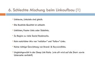   6. Schlechte Mischung beim Linkaufbau (1)  Linktexte, Linkziele sind gleich. Die Backlink-Qualität ist schlecht. Linklisten, Footer Links oder Sidelinks. Zu Beginn zu viele Social Bookmarks. Kein natürlicher Mix von “nofollow” und “follow”-Links. Keine richtige Gewichtung von Brand- & Keywordlinks. Ungleichgewicht in der Deep Link Ratio  (wie oft wird auf die Start- sowie Unterseite verlinkt?) 