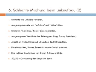   6. Schlechte Mischung beim Linkaufbau (2)  Linktexte und Linkziele variieren. Ausgewogener Mix von “nofollow” und “follow”-Links. Linklisten / Sidelinks / Footer Links vermeiden. Ausgewogenes Verhältnis der Seitentypen (Blog, Forum, Portal etc.). Anzahl an Trusted-Links und schwachem Backfill beachten. Facebook-Likes, Shares, Tweets & andere Social Mentions. Eine richtige Gewichtung von Brand- & Keywordlinks.  50/50 – Gewichtung der Deep Link Ratio. 