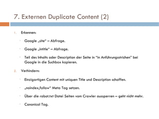   7. Externen Duplicate Content (2)  Erkennen: Google „site“ – Abfrage. Google „intitle“ – Abfrage. Teil des Inhalts oder Description der Seite in “in Anführungsstrichen” bei Google in die Suchbox kopieren. Verhindern: Einzigartigen Content mit uniquen Title und Description schaffen. „ noindex,follow“ Meta Tag setzen.  Über die robot.txt Datei Seiten vom Crawler aussperren – geht nicht mehr. Canonical Tag. 