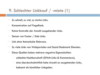   9. Schlechter Linkkauf / -miete (1)  Zu schnell, zu viel, zu starke Links. Konzentration auf PageRank. Keine Kontrolle der Anzahl ausgehender Links. Setzen von Footer / Side Links. Link ohne thematische Relevanz. Zu viele Links von Webportalen und Social Bookmark Diensten.  Diese Quellen haben mehrere negative Eigenschaften: schlechte Nachbarschaft (SPAM-Links & Kommentare),  eine überdurchschnittlich hohe Anzahl an ausgehenden Links, bekannt als künstlicher Linkgeber.  