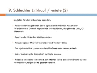   9. Schlechter Linkkauf / -miete (2)  Zeitplan für den Linkaufbau erstellen. Analyse der linkgebenen Seite: optisch und inhaltlich, Anzahl der Werbeblöcke, Domain Popularität, IP Popularität, ausgehende Links, C-Netzwerk. Analyse der Links der Wettbewerber. Ausgewogener Mix von “nofollow” und “follow”-Links.  Der optimale Link kommt aus dem Fließtext eines neuen Artikels. Link / Anchor sollte thematisch zur Seite passen. Neben deinen Link sollte mind. ein interner sowie ein externer Link zu einer vertrauenswürdigen Seite gesetzt werden. 