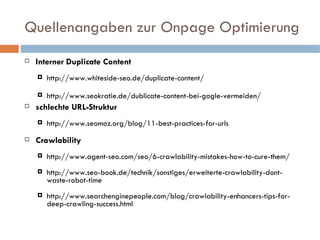 Quellenangaben zur Onpage Optimierung Interner Duplicate Content http://www.whiteside-seo.de/duplicate-content/ http://www.seokratie.de/dublicate-content-bei-gogle-vermeiden/ schlechte URL-Struktur http://www.seomoz.org/blog/11-best-practices-for-urls Crawlability http://www.agent-seo.com/seo/6-crawlability-mistakes-how-to-cure-them/ http://www.seo-book.de/technik/sonstiges/erweiterte-crawlability-dont-waste-robot-time http://www.searchenginepeople.com/blog/crawlability-enhancers-tips-for-deep-crawling-success.html 