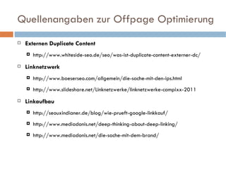Quellenangaben zur Offpage Optimierung Externen Duplicate Content http://www.whiteside-seo.de/seo/was-ist-duplicate-content-externer-dc/ Linknetzwerk http://www.boeserseo.com/allgemein/die-sache-mit-den-ips.html http://www.slideshare.net/Linknetzwerke/linknetzwerke-campixx-2011 Linkaufbau http://seouxindianer.de/blog/wie-prueft-google-linkkauf/ http://www.mediadonis.net/deep-thinking-about-deep-linking/ http://www.mediadonis.net/die-sache-mit-dem-brand/ 