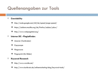 Quellenangaben zur Tools Crawlability http://code.google.com/intl/de/speed/page-speed/ https://addons.mozilla.org/de/firefox/addon/yslow/ http://www.webpagetest.org/ Interner DC - Plagiatfinder: Uncover (Textbroker) Copyscape Plagaware Fingerprint (für Bilder) Keyword Research http://www.wordle.net/ http://www.karlkratz.de/onlinemarketing-blog/keyword-tools/ 