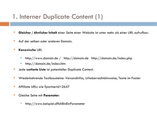 1. Interner Duplicate Content (1)  Gleicher / ähnlicher Inhalt  einer Seite einer Website ist unter mehr als einer URL aufrufbar. Auf der selben oder anderen Domain. Kanonische  URL  http://www.domain.de /  http://domain.de  http://domain.de/index.php http://domain.de/index.htm Jede  sortierte Liste  ist potentieller Duplicate Content. Wiederkehrende Textbausteine: Versandinfos, Urheberrechtshinweise, Texte im Footer Affiliate URLs wie ?partnerid=2647 Gleiche Seite mit  Parameter : http://www.beispiel.d?IchBinEinParameter 
