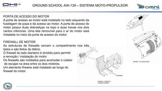 GROUND SCHOOL AW-139 – SISTEMA MOTO-PROPULSOR
PORTA DE ACESSO DO MOTOR
A porta de acesso ao motor está instalada no lado esquerdo da
fuselagem de popa e dá acesso ao motor. A porta de acesso do
motor possui duas dobradiças na topo e duas travas nos dois
cantos inferiores. Uma tela removível para o ar do motor está
instalada no meio da porta de acesso do motor.
FIREWALL DE MOTOR
As estruturas de firewalls cercam o compartimento nos três
lados e são feitos de titânio.
O firewall do lado dianteiro é dividido para permitir
a remoção / instalação do motor.
Os firewalls são moldados para acomodar o coletor
de escape na área entre os dois motores.
Um elemento firewire está instalado ao longo do
firewall do motor.
 