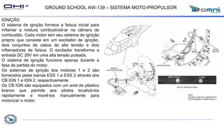 GROUND SCHOOL AW-139 – SISTEMA MOTO-PROPULSOR
IGNIÇÃO
O sistema de ignição fornece a faísca inicial para
inflamar a mistura combustível-ar na câmara de
combustão. Cada motor tem seu sistema de ignição
próprio que consiste em um excitador de ignição,
dois conjuntos de cabos de alta tensão e dois
inflamadores de faísca. O excitador transforma a
entrada DC 28V em uma alta tensão pulsada.
O sistema de ignição funciona apenas durante a
fase de partida do motor.
Os sistemas de ignição dos motores 1 e 2 são
fornecidos pelas barras ESS 1 e ESS 2 através dos
CB IGN 1 e IGN 2, respectivamente.
Os CB IGN são equipados com um anel de plástico
branco que permite aos pilotos localizá-los
rapidamente e movê-los manualmente para
motorizar o motor.
 