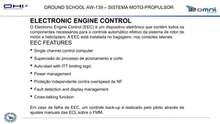 GROUND SCHOOL AW-139 – SISTEMA MOTO-PROPULSOR
ELECTRONIC ENGINE CONTROL
O Electronic Engine Control (EEC) é um dispositivo eletrônico que contém todos os
componentes necessários para o controle automático efetivo da sistema de rotor de
motor e helicóptero. A EEC está instalada no bagageiro, nos consoles laterais.
EEC FEATURES
• Single channel control computer
• Supervisão do processo de acionamento e corte
• Auto-start with ITT limiting logic
• Power management
• Proteção independente contra overspeed de NF
• Fault detection and display management
• Cross-talking function
Em caso de falha de EEC, um controle back-up é realizado pelo piloto através de
ajustes manuais das ECL sobre o FMM.
 