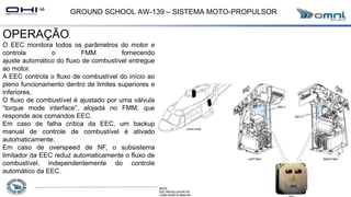 GROUND SCHOOL AW-139 – SISTEMA MOTO-PROPULSOR
OPERAÇÃO
O EEC monitora todos os parâmetros do motor e
controla o FMM fornecendo
ajuste automático do fluxo de combustível entregue
ao motor.
A EEC controla o fluxo de combustível do início ao
pleno funcionamento dentro de limites superiores e
inferiores.
O fluxo de combustível é ajustado por uma válvula
“torque mode interface”, alojada no FMM, que
responde aos comandos EEC.
Em caso de falha crítica da EEC, um backup
manual de controle de combustível é ativado
automaticamente.
Em caso de overspeed de NF, o subsistema
limitador da EEC reduz automaticamente o fluxo de
combustível, independentemente do controle
automático da EEC.
 