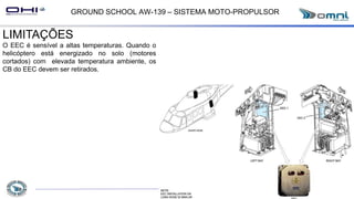 GROUND SCHOOL AW-139 – SISTEMA MOTO-PROPULSOR
LIMITAÇÕES
O EEC é sensível a altas temperaturas. Quando o
helicóptero está energizado no solo (motores
cortados) com elevada temperatura ambiente, os
CB do EEC devem ser retirados.
 