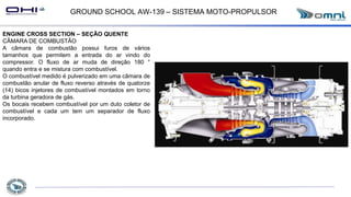 GROUND SCHOOL AW-139 – SISTEMA MOTO-PROPULSOR
ENGINE CROSS SECTION – SEÇÃO QUENTE
CÂMARA DE COMBUSTÃO
A câmara de combustão possui furos de vários
tamanhos que permitem a entrada do ar vindo do
compressor. O fluxo de ar muda de direção 180 °
quando entra e se mistura com combustível.
O combustível medido é pulverizado em uma câmara de
combustão anular de fluxo reverso através de quatorze
(14) bicos injetores de combustível montados em torno
da turbina geradora de gás.
Os bocais recebem combustível por um duto coletor de
combustível e cada um tem um separador de fluxo
incorporado.
 