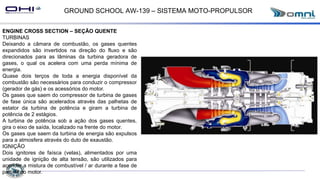 GROUND SCHOOL AW-139 – SISTEMA MOTO-PROPULSOR
ENGINE CROSS SECTION – SEÇÃO QUENTE
TURBINAS
Deixando a câmara de combustão, os gases quentes
expandidos são invertidos na direção do fluxo e são
direcionados para as lâminas da turbina geradora de
gases, o qual os acelera com uma perda mínima de
energia.
Quase dois terços de toda a energia disponível da
combustão são necessários para conduzir o compressor
(gerador de gás) e os acessórios do motor.
Os gases que saem do compressor de turbina de gases
de fase única são acelerados através das palhetas de
estator da turbina de potência e giram a turbina de
potência de 2 estágios.
A turbina de potência sob a ação dos gases quentes,
gira o eixo de saída, localizado na frente do motor.
Os gases que saem da turbina de energia são expulsos
para a atmosfera através do duto de exaustão.
IGNIÇÃO
Dois ignitores de faísca (velas), alimentados por uma
unidade de ignição de alta tensão, são utilizados para
acender a mistura de combustível / ar durante a fase de
partida do motor.
 