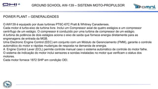 GROUND SCHOOL AW-139 – SISTEMA MOTO-PROPULSOR
POWER PLANT – GENERALIDADES
O AW139 é equipado por duas turbinas PT6C-67C Pratt & Whitney Canadenses.
Cada motor é turbo-eixo de turbina livre. Inclui um Compressor axial de quatro estágios e um compressor
centrífugo de um estágio. O compressor é conduzido por uma turbina de compressor de um estágio.
A turbina de potência de dois estágios aciona o eixo de saída que fornece energia diretamente para as
engrenagens de entrada da MGB.
Uma Electronic Engine Control (EEC) em conjunto com um Módulo de Gerenciamento (FMM), garante o controle
automático do motor e rápidas mudanças de resposta na demanda de energia.
A Engine Control Lever (ECL) permite controle manual caso o sistema automático de controle do motor falhe.
O sistema de indicação do motor inclui sensores e sondas instaladas no motor que verificam o status dos
motores.
Cada motor fornece 1872 SHP em condição OEI.
 