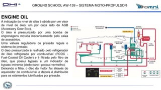GROUND SCHOOL AW-139 – SISTEMA MOTO-PROPULSOR
ENGINE OIL
A indicação do nível de óleo é obtida por um visor
de nível de óleo, um por cada lado do AGB
(Accessory Gear Box).
O óleo é pressurizado por uma bomba de
engrenagens movida mecanicamente pelo caixa
de acessórios.
Uma válvula reguladora de pressão regula o
sistema de pressão.
O óleo pressurizado é resfriado pelo refrigerador
de óleo refrigerado por combustível (FCOC -
Fuel-Cooled Oil Cooler) e é filtrado pelo filtro de
óleo, que possui bypass e um indicador de
bypass iminente (dedo-duro - popout vermelho).
Deixando o filtro, o óleo do motor flui através do
aquecedor de combustível e depois é distribuído
para os rolamentos lubrificados por pressão.
 