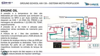 GROUND SCHOOL AW-139 – SISTEMA MOTO-PROPULSOR
ENGINE OIL
A pressão e a temperatura do óleo são
detectadas por dois sensores que conduzem os
indicadores no MFD e por duas switches que
disparam as CAS 1 (2) ENG OIL PRESS e as
mensagens de advertência 1 (2) ENG OIL TEMP,
respectivamente.
A pressão do ar do motor é utilizada para
pressurizar várias cavidades de rolamento para
vedação.
A mistura de ar / óleo das cavidades de
rolamento é encaminhada para o AGB através do
sistema de recalque.
O sistema de recalque retorna o óleo ao AGB por
bombas de gravidade ou dedicadas. Todo o óleo
retornado flui perto de um detector de chips
magnéticos localizado na entrada do tanque de
óleo.
O sistema de respiro de óleo separa o ar do óleo
e areja a mistura através do impulsor centrífugo.
 