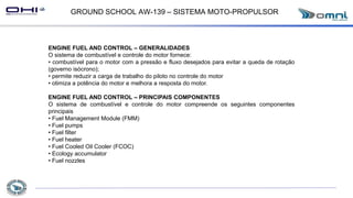 GROUND SCHOOL AW-139 – SISTEMA MOTO-PROPULSOR
ENGINE FUEL AND CONTROL – GENERALIDADES
O sistema de combustível e controle do motor fornece:
• combustível para o motor com a pressão e fluxo desejados para evitar a queda de rotação
(governo isócrono);
• permite reduzir a carga de trabalho do piloto no controle do motor
• otimiza a potência do motor e melhora a resposta do motor.
ENGINE FUEL AND CONTROL – PRINCIPAIS COMPONENTES
O sistema de combustível e controle do motor compreende os seguintes componentes
principais
• Fuel Management Module (FMM)
• Fuel pumps
• Fuel filter
• Fuel heater
• Fuel Cooled Oil Cooler (FCOC)
• Ecology accumulator
• Fuel nozzles
 