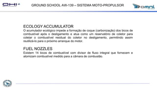 GROUND SCHOOL AW-139 – SISTEMA MOTO-PROPULSOR
ECOLOGY ACCUMULATOR
O acumulador ecológico impede a formação de coque (carbonização) dos bicos de
combustível após o desligamento e atua como um reservatório de coletor para
coletar o combustível residual do coletor no desligamento, permitindo assim
reutilizá-lo para o próximo arranque do motor.
FUEL NOZZLES
Existem 14 bicos de combustível com divisor de fluxo integral que fornecem e
atomizam combustível medido para a câmara de combustão.
 