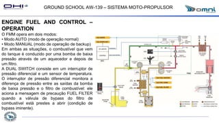 GROUND SCHOOL AW-139 – SISTEMA MOTO-PROPULSOR
ENGINE FUEL AND CONTROL –
OPERATION
O FMM opera em dois modos:
• Modo AUTO (modo de operação normal)
• Modo MANUAL (modo de operação de backup)
Em ambas as situações, o combustível que vem
do tanque é conduzido por uma bomba de baixa
pressão através de um aquecedor e depois de
um filtro.
A DUAL SWITCH consiste em um interruptor de
pressão diferencial e um sensor de temperatura.
O interruptor de pressão diferencial monitora a
diferença de pressão entre as saídas da bomba
de baixa pressão e o filtro de combustível: ele
aciona a mensagem de precaução FUEL FILTER
quando a válvula de bypass do filtro de
combustível está prestes a abrir (condição de
bypass iminente).
 