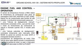 GROUND SCHOOL AW-139 – SISTEMA MOTO-PROPULSOR
ENGINE FUEL AND CONTROL –
OPERATION
O sensor de temperatura fornece a MAU dados
de temperatura do combustível para gerar as
mensagens CAS FUEL HEATER ou FUEL ICING.
Depois de ser pressurizado pela bomba de alta
pressão, o combustível pressurizado passa por:
• uma "Válvula de desligamento manual",
diretamente conectada à ECL, que permite isolar
o motor do fornecimento de combustível (a
válvula é fechada quando ECL é levada para
OFF)
• uma "válvula solenóide de desligamento",
controlada diretamente pelo interruptor ENG
MODE no painel de controle do motor (ECP) é
energizada fechada durante o
procedimento de desligamento do motor. Esta
válvula deve estar aberta durante o procedimento
manual de partida do motor, ou seja, o interruptor
ENG MODE deve estar no IDLE ou FLIGHT
 